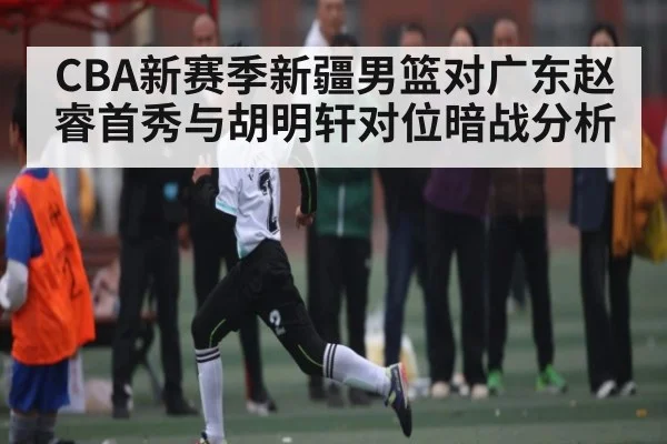 CBA新赛季新疆男篮对广东赵睿首秀与胡明轩对位暗战分析