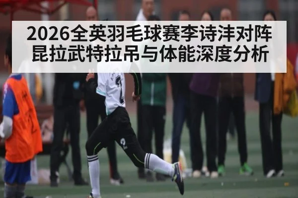 2026全英羽毛球赛李诗沣对阵昆拉武特拉吊与体能深度分析