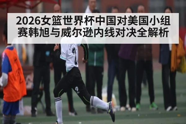 2026女篮世界杯中国对美国小组赛韩旭与威尔逊内线对决全解析